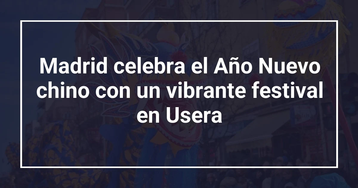 Madrid celebra el Año Nuevo chino con un vibrante festival en Usera