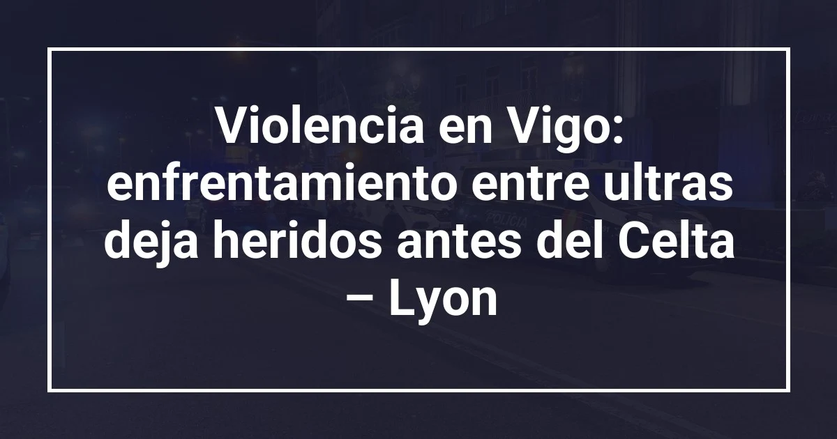 Violencia en Vigo: enfrentamiento entre ultras deja heridos antes del Celta – Lyon