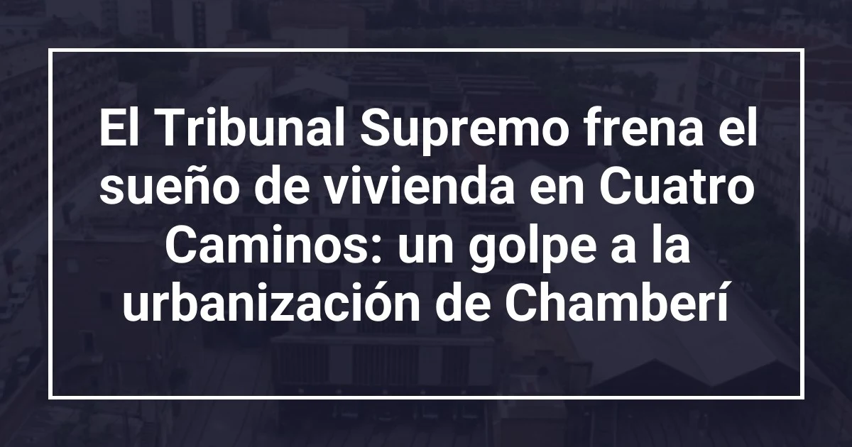 El Tribunal Supremo frena el sueño de vivienda en Cuatro Caminos: un golpe a la urbanización de Chamberí