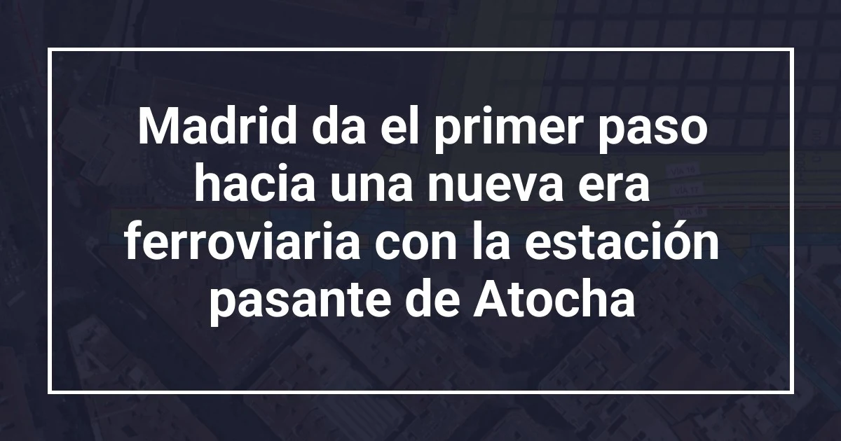 Madrid da el primer paso hacia una nueva era ferroviaria con la estación pasante de Atocha