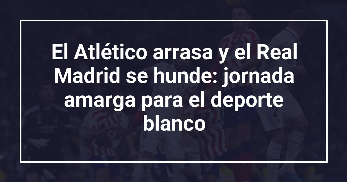 El Atlético arrasa y el Real Madrid se hunde: jornada amarga para el deporte blanco