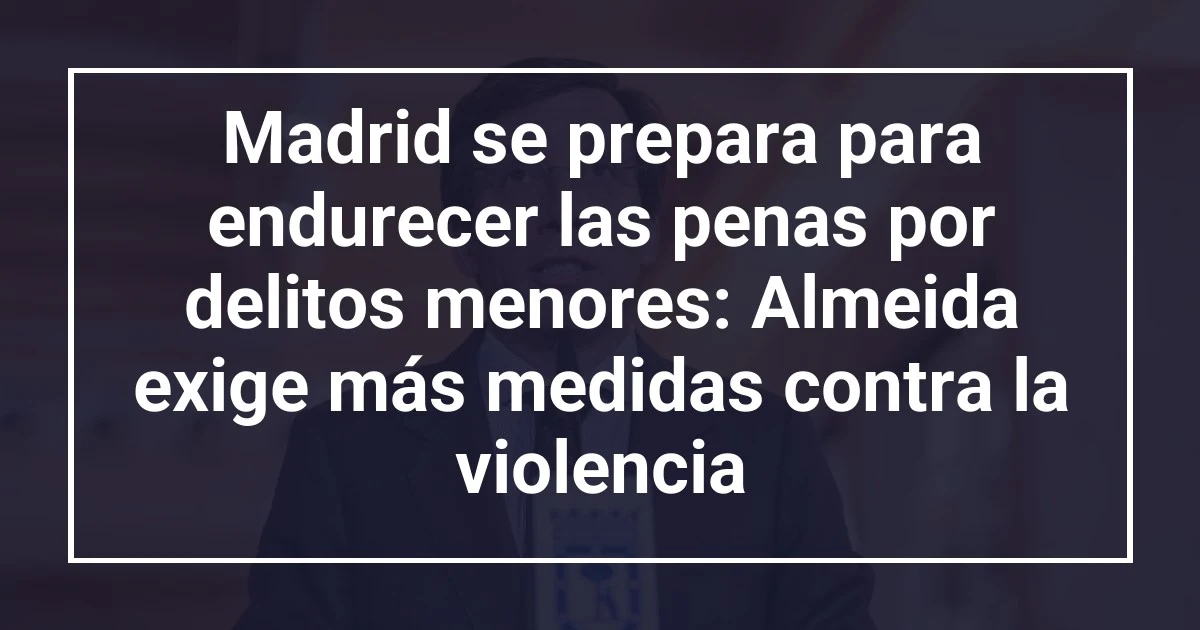 Madrid se prepara para endurecer las penas por delitos menores: Almeida exige más medidas contra la violencia