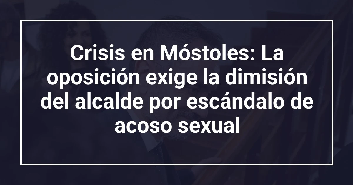Crisis en Móstoles: La oposición exige la dimisión del alcalde por escándalo de acoso sexual