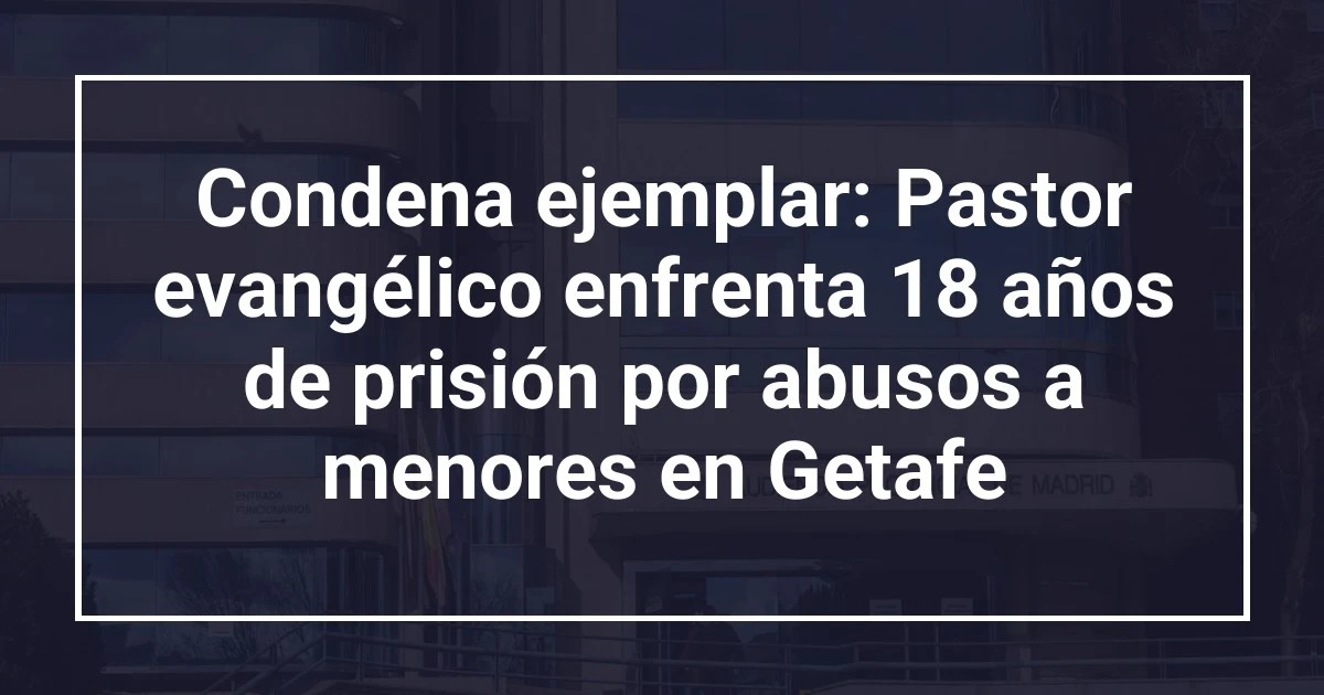 Condena ejemplar: Pastor evangélico enfrenta 18 años de prisión por abusos a menores en Getafe