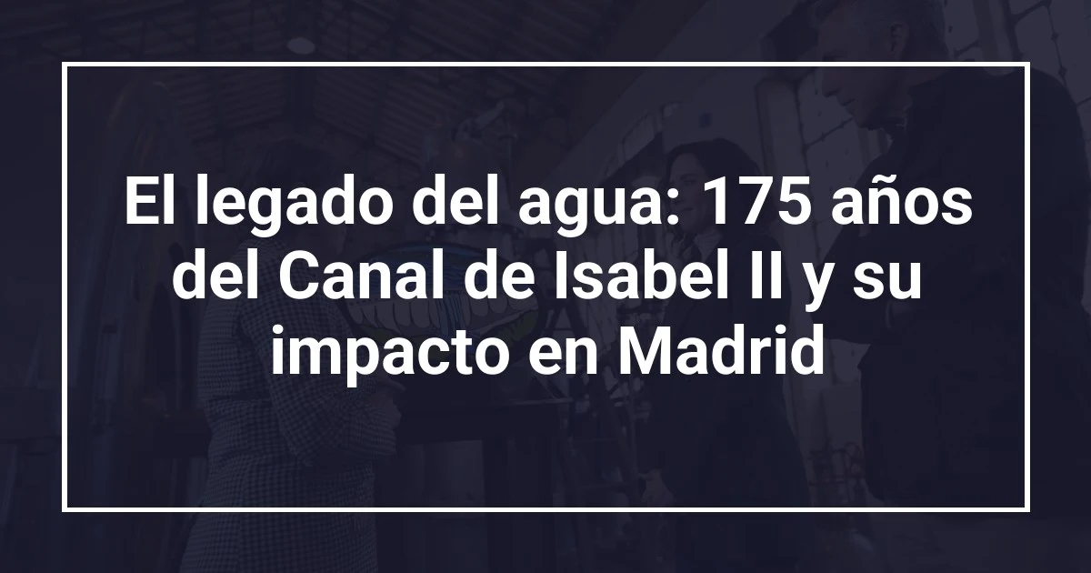 El legado del agua: 175 años del Canal de Isabel II y su impacto en Madrid