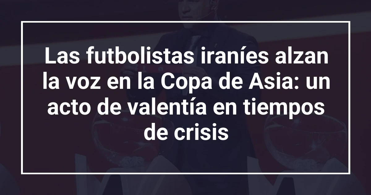 Las futbolistas iraníes alzan la voz en la Copa de Asia: un acto de valentía en tiempos de crisis