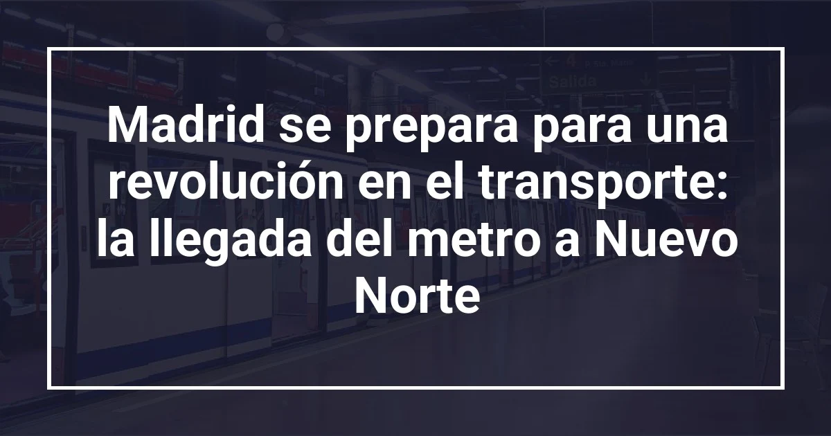 Madrid se prepara para una revolución en el transporte: la llegada del metro a Nuevo Norte