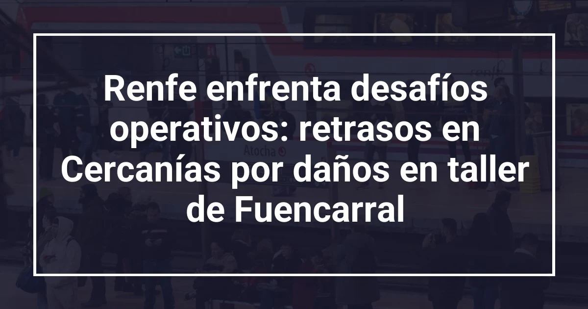 Renfe enfrenta desafíos operativos: retrasos en Cercanías por daños en taller de Fuencarral