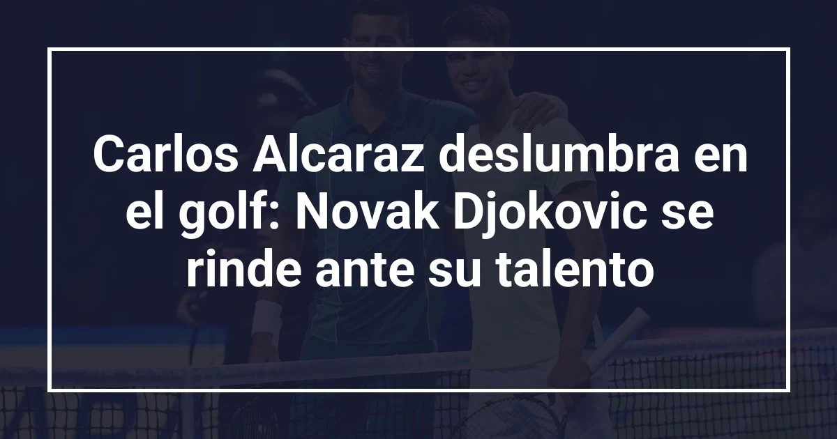 Carlos Alcaraz deslumbra en el golf: Novak Djokovic se rinde ante su talento