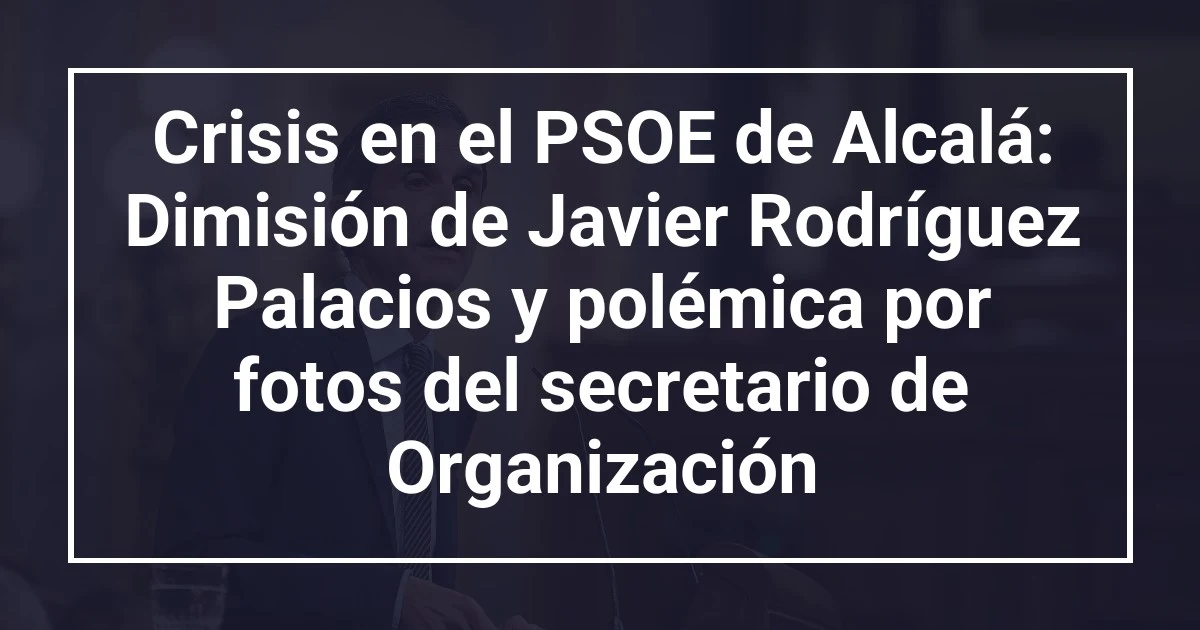 Crisis en el PSOE de Alcalá: Dimisión de Javier Rodríguez Palacios y polémica por fotos del secretario de Organización