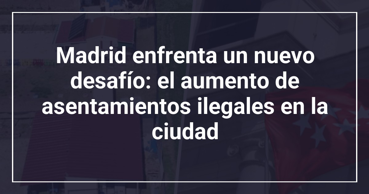 Madrid enfrenta un nuevo desafío: el aumento de asentamientos ilegales en la ciudad