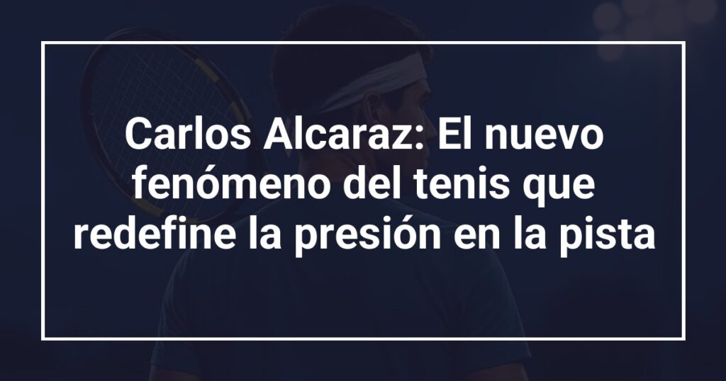 Carlos Alcaraz: El nuevo fenómeno del tenis que redefine la presión en la pista