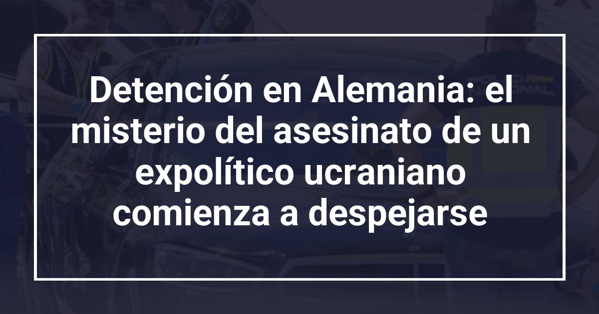 Detención en Alemania: el misterio del asesinato de un expolítico ucraniano comienza a despejarse