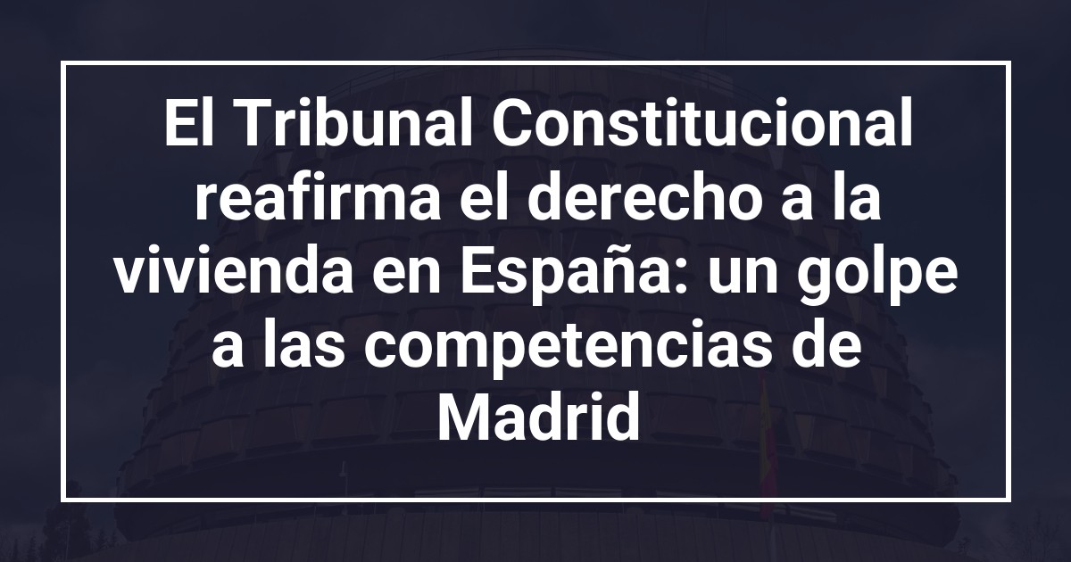 El Tribunal Constitucional reafirma el derecho a la vivienda en España: un golpe a las competencias de Madrid